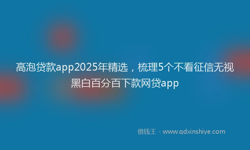 高泡贷款app2025年精选，梳理5个不看征信无视黑白百分百下款网贷app