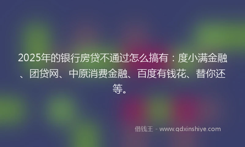 2025年的银行房贷不通过怎么搞有：度小满金融、团贷网、中原消费金融、百度有钱花、替你还等。