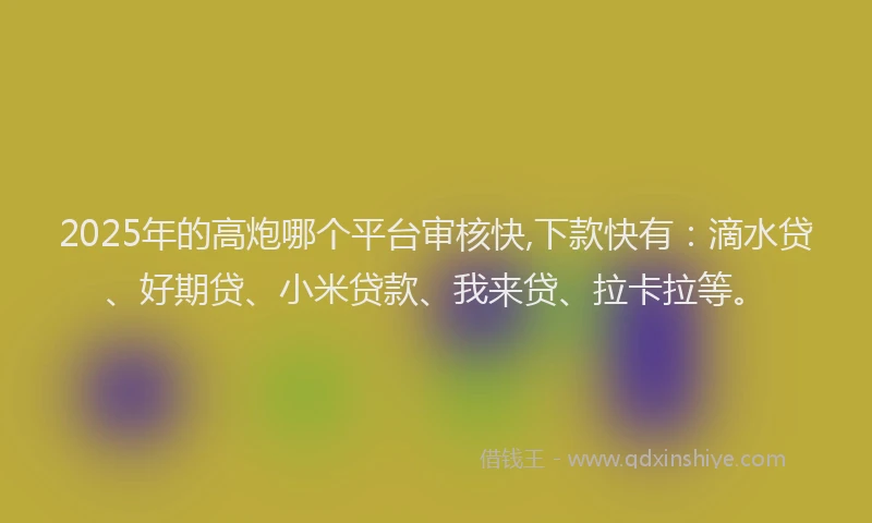 2025年的高炮哪个平台审核快,下款快有：滴水贷、好期贷、小米贷款、我来贷、拉卡拉等。