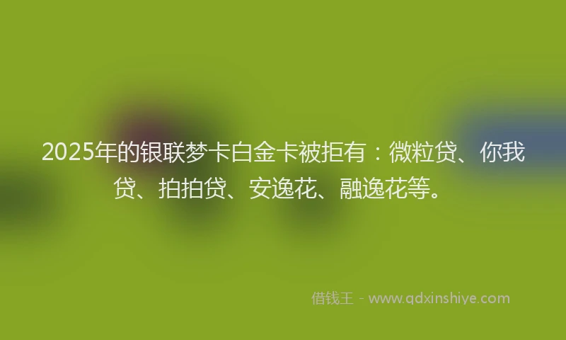 2025年的银联梦卡白金卡被拒有：微粒贷、你我贷、拍拍贷、安逸花、融逸花等。