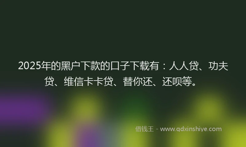 2025年的黑户下款的口子下载有：人人贷、功夫贷、维信卡卡贷、替你还、还呗等。