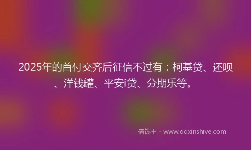 2025年的首付交齐后征信不过有：柯基贷、还呗、洋钱罐、平安i贷、分期乐等。