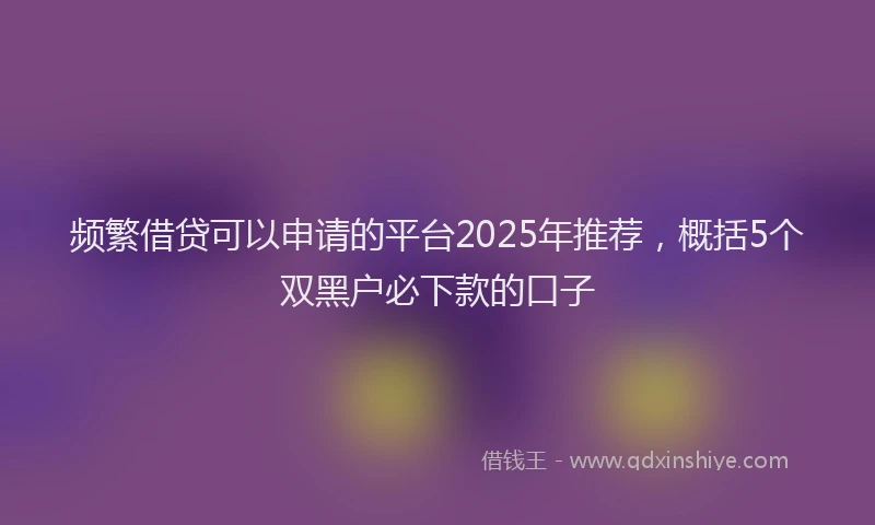 频繁借贷可以申请的平台2025年推荐，概括5个双黑户必下款的口子