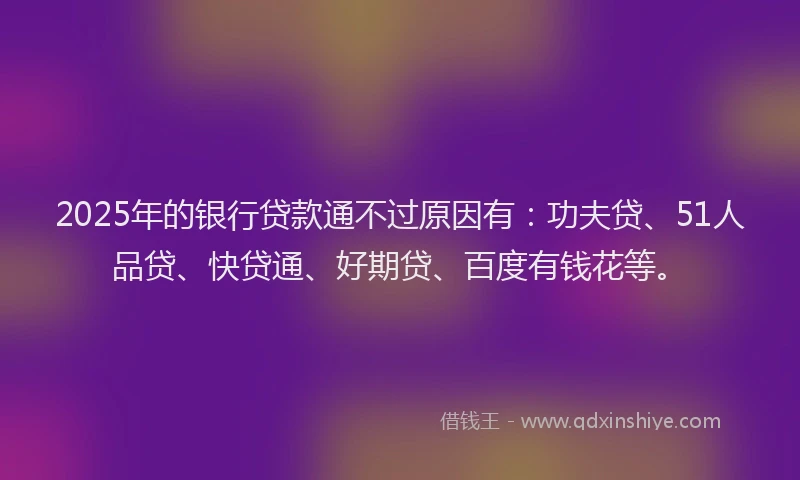 2025年的银行贷款通不过原因有：功夫贷、51人品贷、快贷通、好期贷、百度有钱花等。