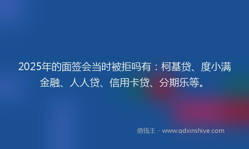 2025年的面签会当时被拒吗有：柯基贷、度小满金融、人人贷、信用卡贷、分期乐等。