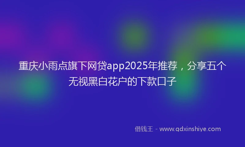 重庆小雨点旗下网贷app2025年推荐，分享五个无视黑白花户的下款口子