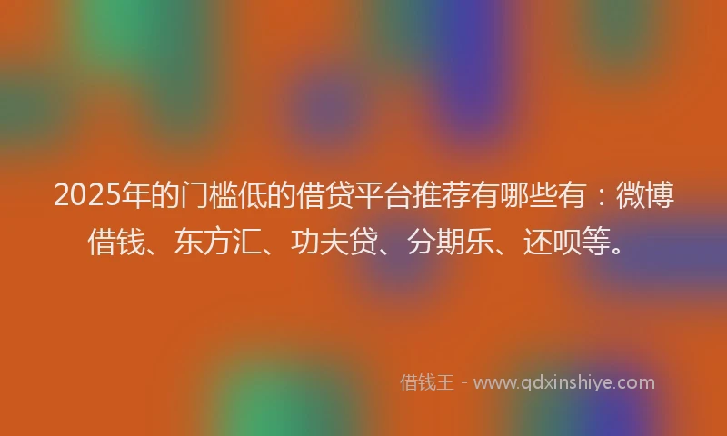 2025年的门槛低的借贷平台推荐有哪些有：微博借钱、东方汇、功夫贷、分期乐、还呗等。