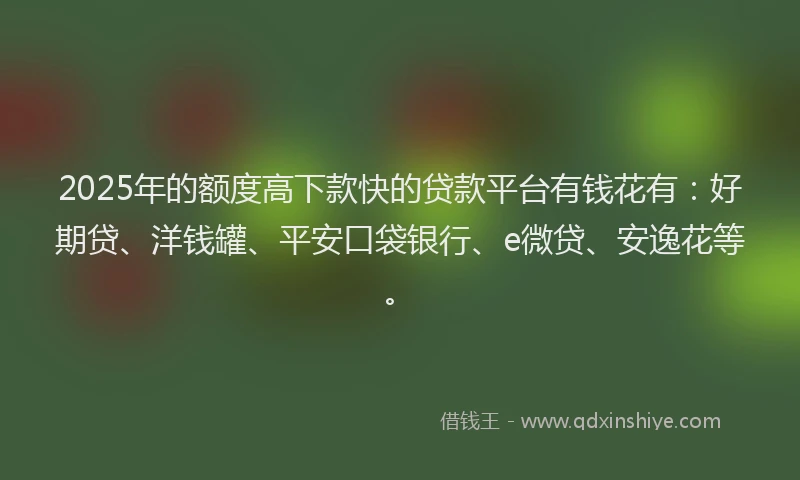 2025年的额度高下款快的贷款平台有钱花有：好期贷、洋钱罐、平安口袋银行、e微贷、安逸花等。