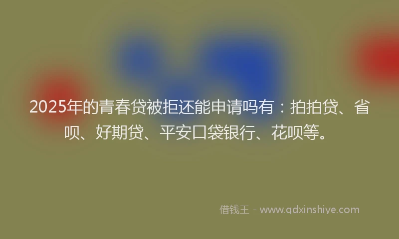 2025年的青春贷被拒还能申请吗有：拍拍贷、省呗、好期贷、平安口袋银行、花呗等。