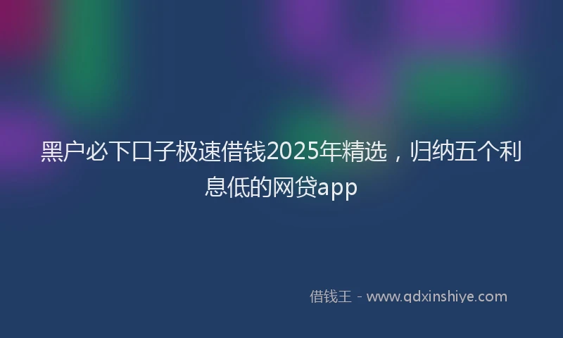 黑户必下口子极速借钱2025年精选，归纳五个利息低的网贷app