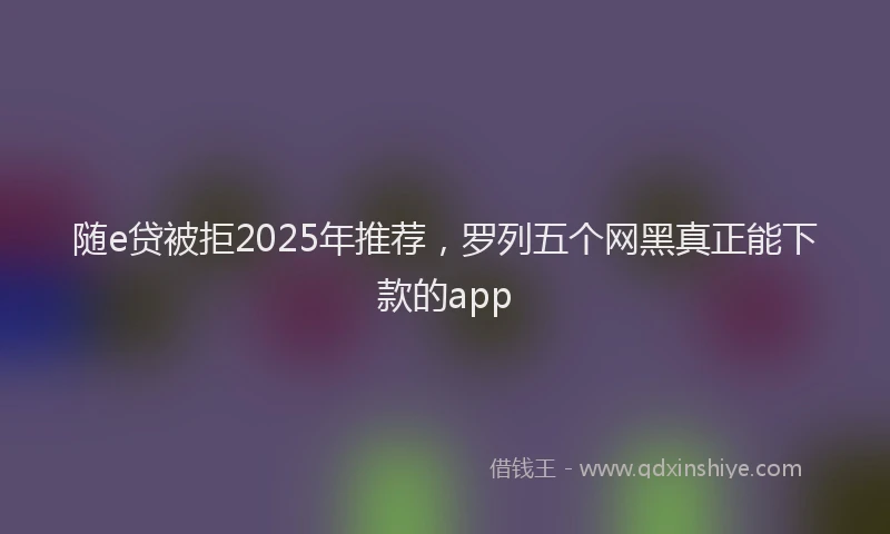 随e贷被拒2025年推荐，罗列五个网黑真正能下款的app