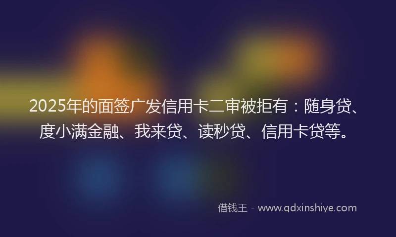 2025年的面签广发信用卡二审被拒有：随身贷、度小满金融、我来贷、读秒贷、信用卡贷等。