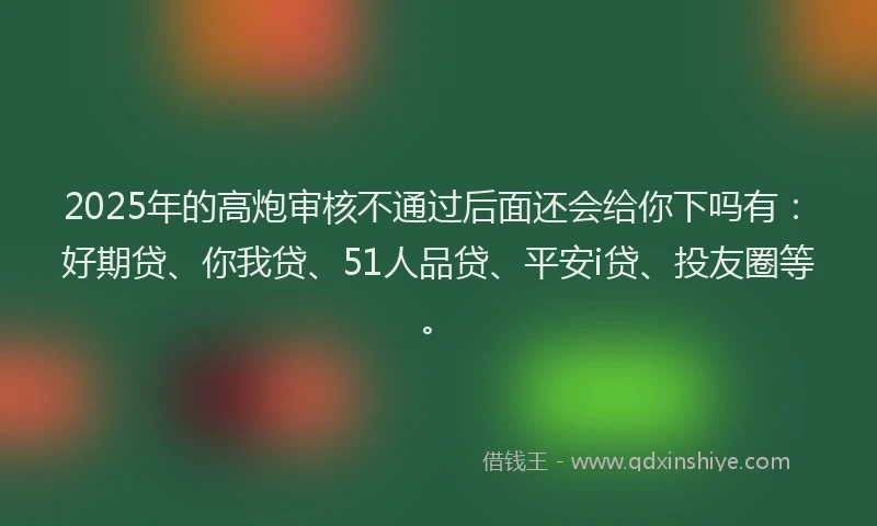2025年的高炮审核不通过后面还会给你下吗有：好期贷、你我贷、51人品贷、平安i贷、投友圈等。
