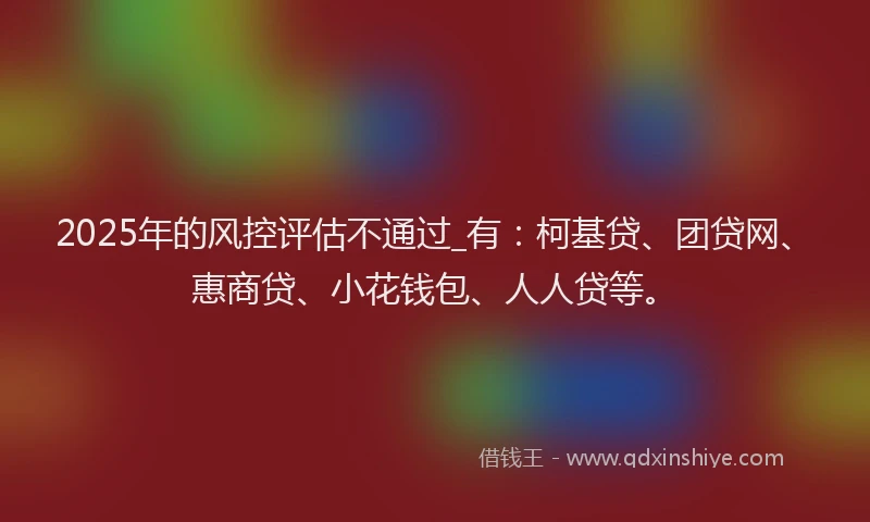 2025年的风控评估不通过_有：柯基贷、团贷网、惠商贷、小花钱包、人人贷等。