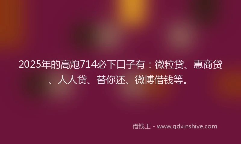 2025年的高炮714必下口子有：微粒贷、惠商贷、人人贷、替你还、微博借钱等。