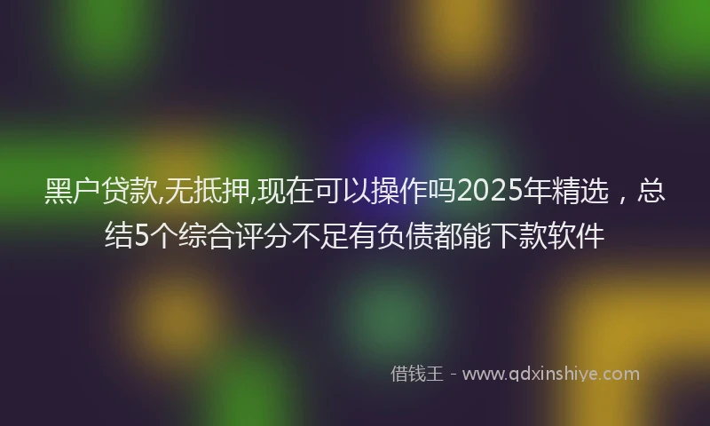 黑户贷款,无抵押,现在可以操作吗2025年精选，总结5个综合评分不足有负债都能下款软件