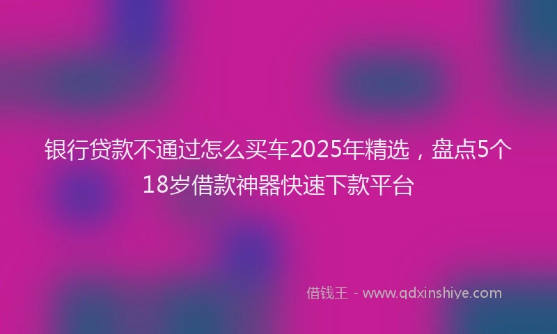 银行贷款不通过怎么买车2025年精选，盘点5个18岁借款神器快速下款平台