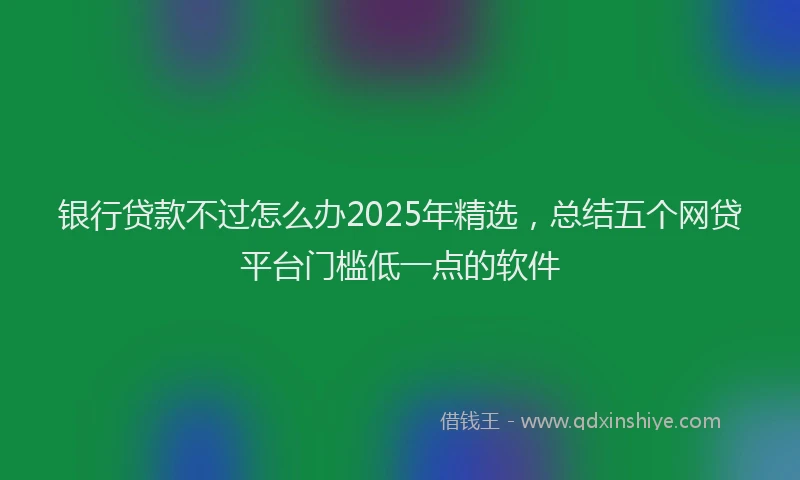 银行贷款不过怎么办2025年精选，总结五个网贷平台门槛低一点的软件