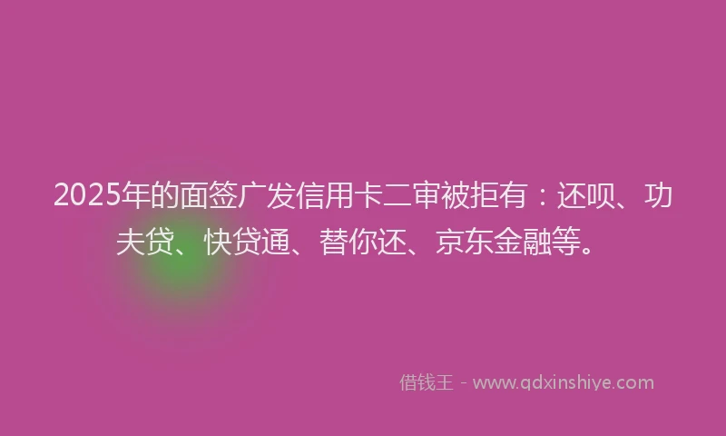 2025年的面签广发信用卡二审被拒有：还呗、功夫贷、快贷通、替你还、京东金融等。