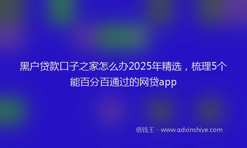 黑户贷款口子之家怎么办2025年精选，梳理5个能百分百通过的网贷app