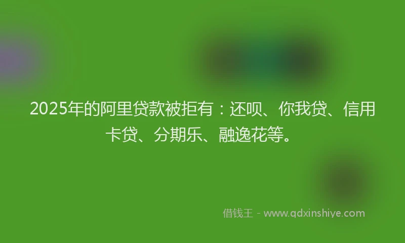 2025年的阿里贷款被拒有：还呗、你我贷、信用卡贷、分期乐、融逸花等。