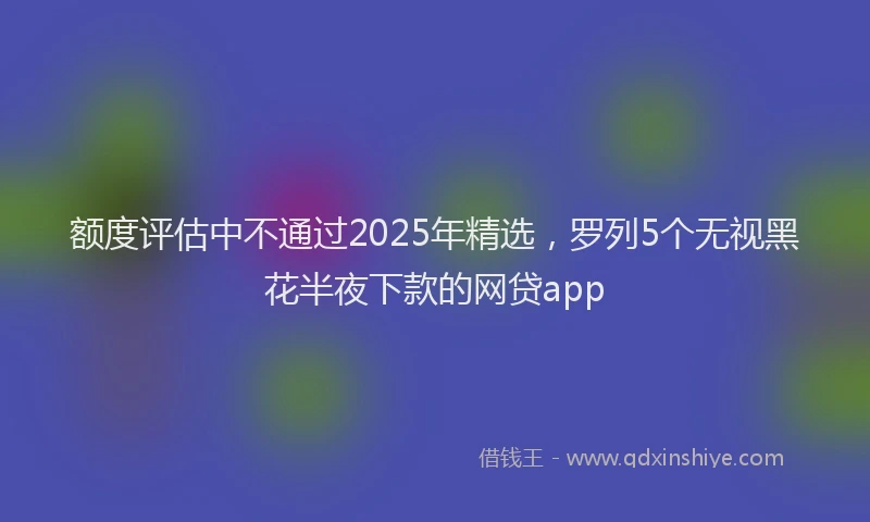 额度评估中不通过2025年精选，罗列5个无视黑花半夜下款的网贷app