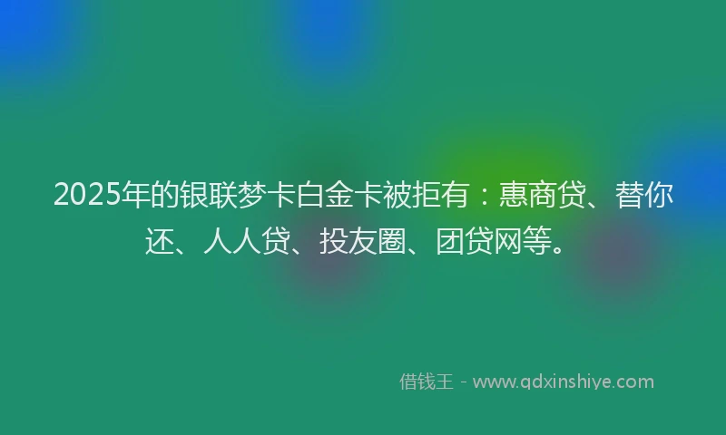 2025年的银联梦卡白金卡被拒有：惠商贷、替你还、人人贷、投友圈、团贷网等。