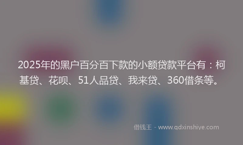2025年的黑户百分百下款的小额贷款平台有：柯基贷、花呗、51人品贷、我来贷、360借条等。