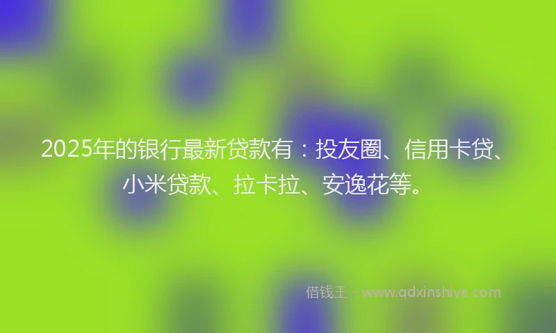 2025年的银行最新贷款有：投友圈、信用卡贷、小米贷款、拉卡拉、安逸花等。