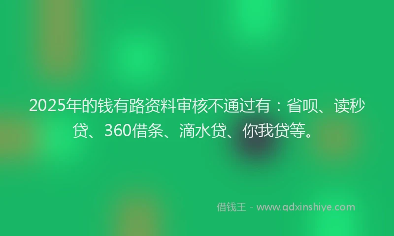 2025年的钱有路资料审核不通过有：省呗、读秒贷、360借条、滴水贷、你我贷等。
