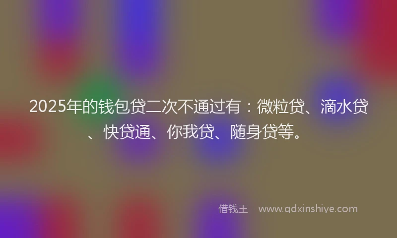 2025年的钱包贷二次不通过有：微粒贷、滴水贷、快贷通、你我贷、随身贷等。