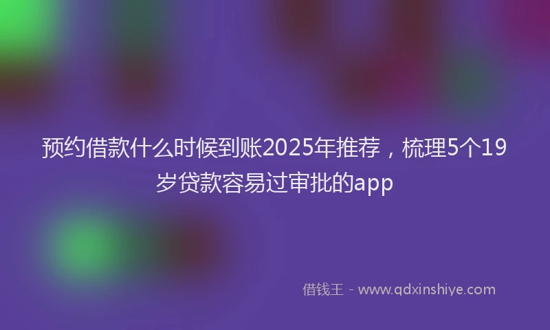 预约借款什么时候到账2025年推荐，梳理5个19岁贷款容易过审批的app