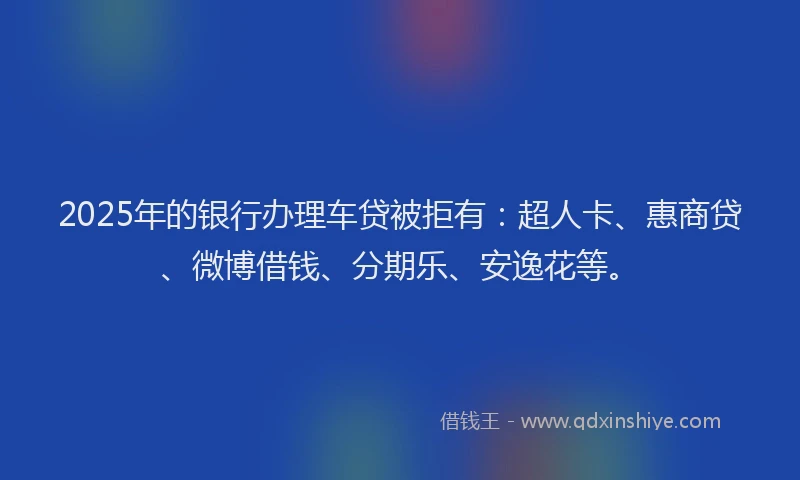 2025年的银行办理车贷被拒有：超人卡、惠商贷、微博借钱、分期乐、安逸花等。