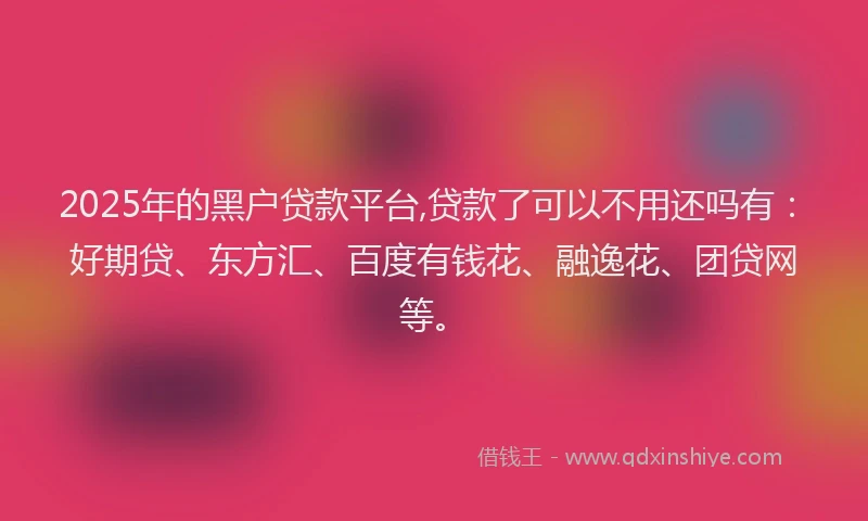 2025年的黑户贷款平台,贷款了可以不用还吗有：好期贷、东方汇、百度有钱花、融逸花、团贷网等。