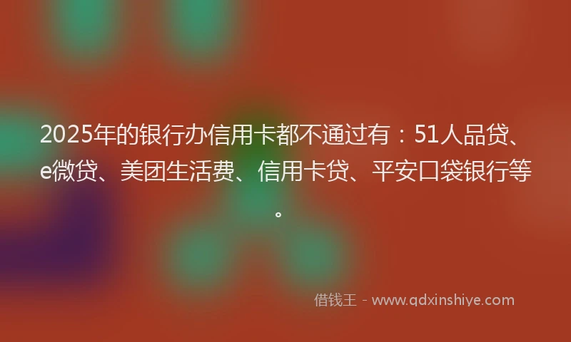 2025年的银行办信用卡都不通过有：51人品贷、e微贷、美团生活费、信用卡贷、平安口袋银行等。