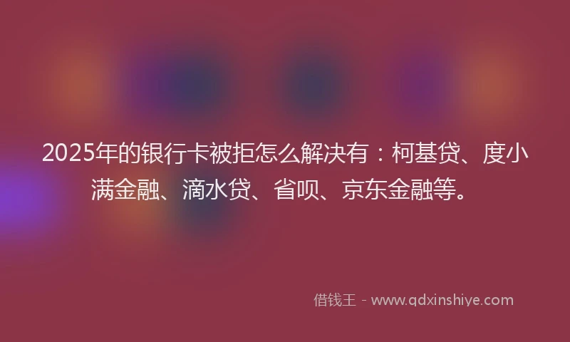 2025年的银行卡被拒怎么解决有：柯基贷、度小满金融、滴水贷、省呗、京东金融等。