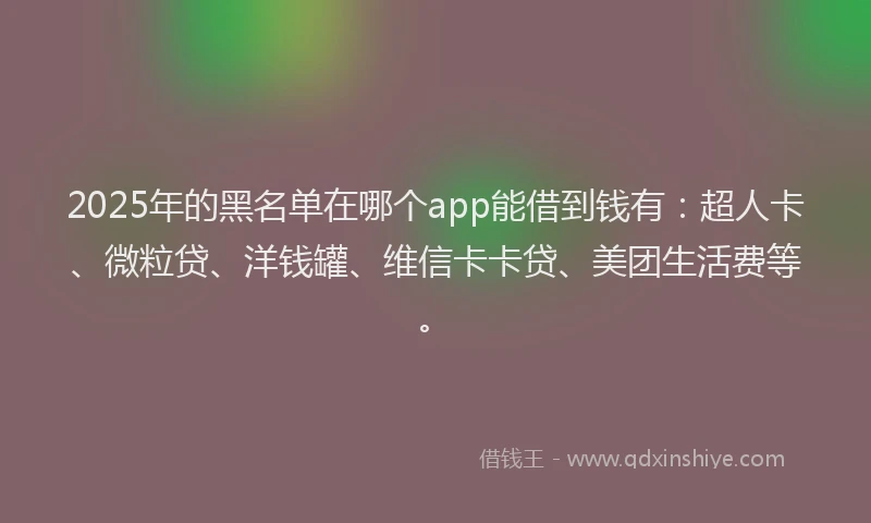2025年的黑名单在哪个app能借到钱有：超人卡、微粒贷、洋钱罐、维信卡卡贷、美团生活费等。