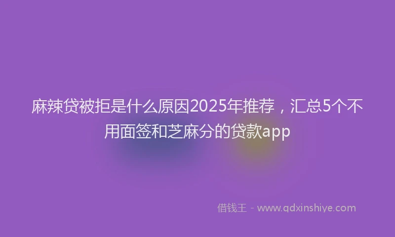 麻辣贷被拒是什么原因2025年推荐，汇总5个不用面签和芝麻分的贷款app