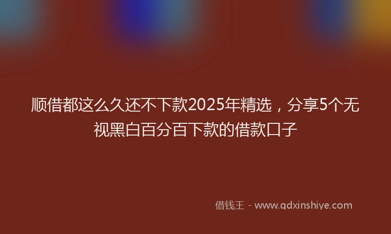 顺借都这么久还不下款2025年精选，分享5个无视黑白百分百下款的借款口子