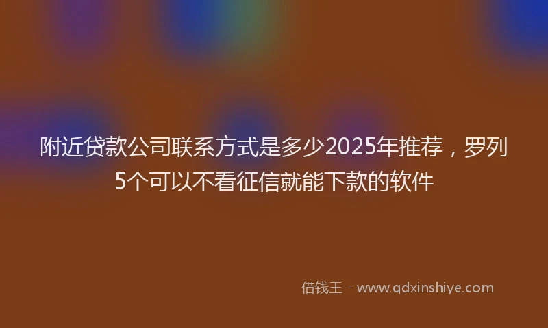 附近贷款公司联系方式是多少2025年推荐，罗列5个可以不看征信就能下款的软件