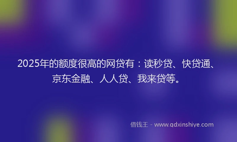 2025年的额度很高的网贷有：读秒贷、快贷通、京东金融、人人贷、我来贷等。