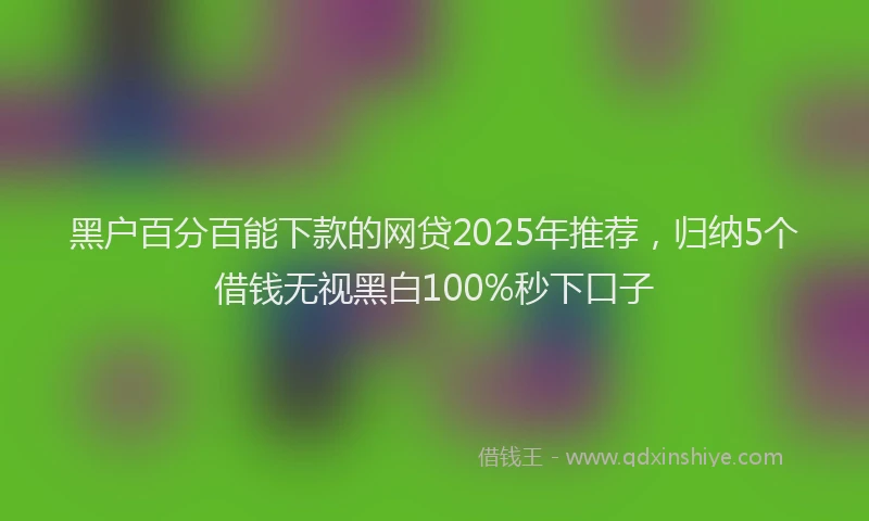 黑户百分百能下款的网贷2025年推荐，归纳5个借钱无视黑白100%秒下口子