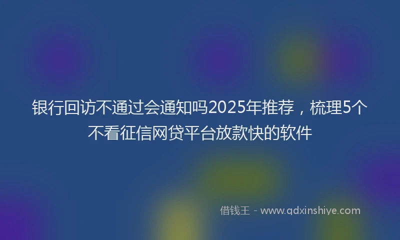 银行回访不通过会通知吗2025年推荐，梳理5个不看征信网贷平台放款快的软件