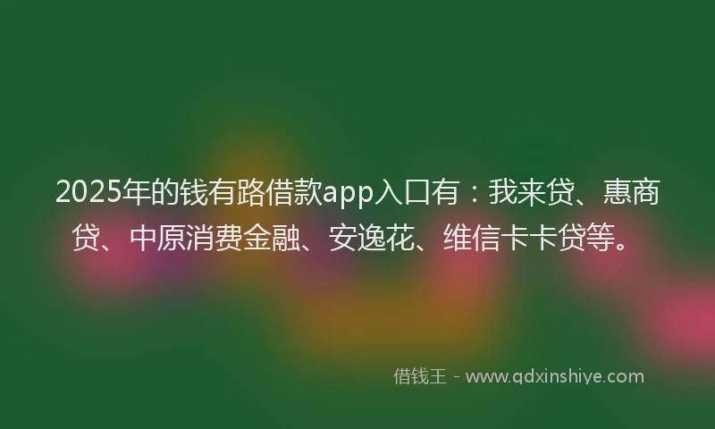 2025年的钱有路借款app入口有：我来贷、惠商贷、中原消费金融、安逸花、维信卡卡贷等。