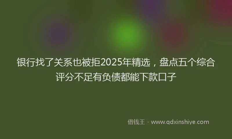 银行找了关系也被拒2025年精选，盘点五个综合评分不足有负债都能下款口子