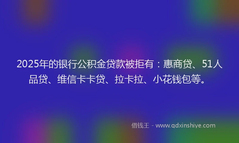 2025年的银行公积金贷款被拒有：惠商贷、51人品贷、维信卡卡贷、拉卡拉、小花钱包等。