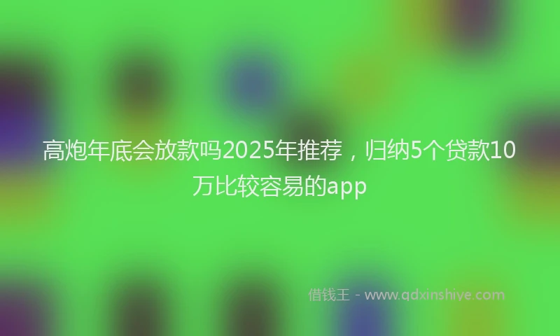 高炮年底会放款吗2025年推荐，归纳5个贷款10万比较容易的app
