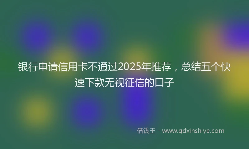 银行申请信用卡不通过2025年推荐，总结五个快速下款无视征信的口子