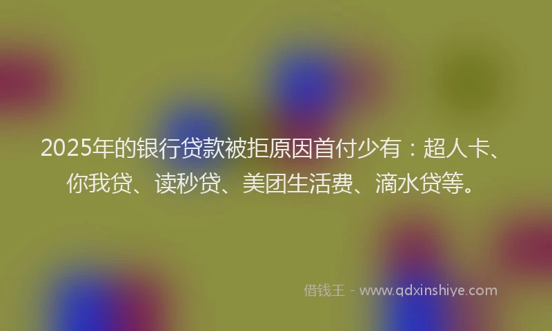 2025年的银行贷款被拒原因首付少有：超人卡、你我贷、读秒贷、美团生活费、滴水贷等。