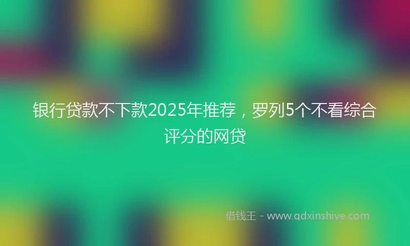 银行贷款不下款2025年推荐，罗列5个不看综合评分的网贷